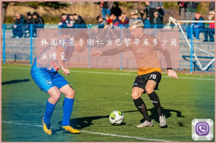 韩国球星李刚仁为巴黎带来多少商业增量