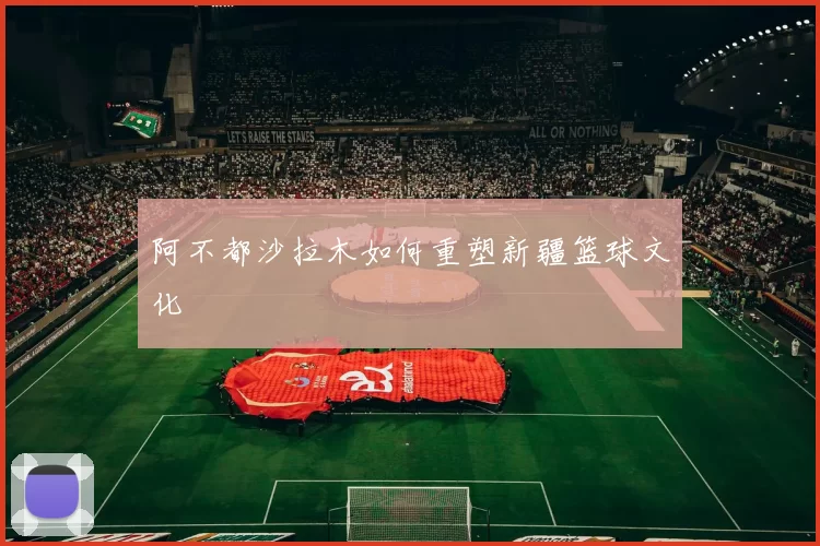 阿不都沙拉木如何重塑新疆篮球文化