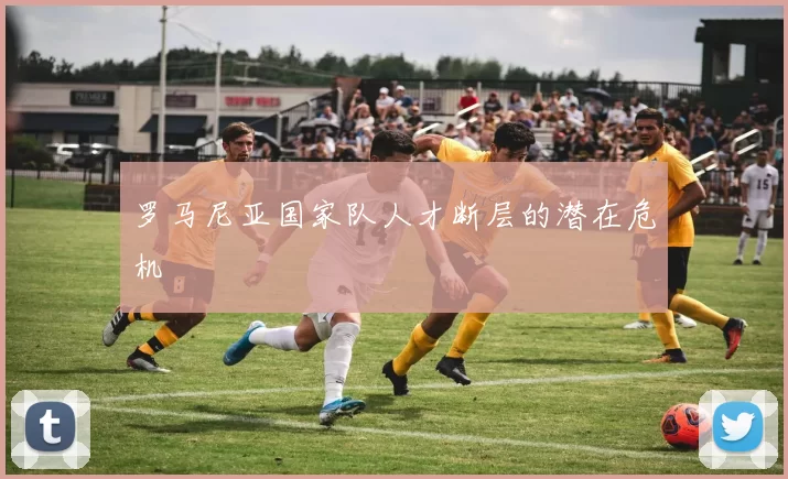罗马尼亚国家队人才断层的潜在危机