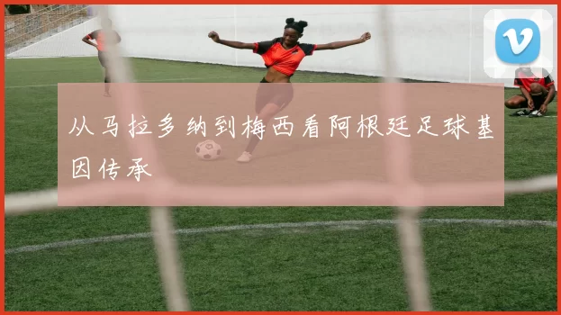 从马拉多纳到梅西看阿根廷足球基因传承