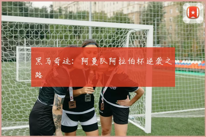 黑马奇迹：阿曼队阿拉伯杯逆袭之路