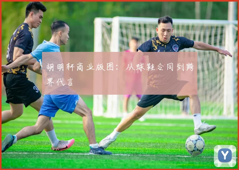 胡明轩商业版图：从球鞋合同到跨界代言