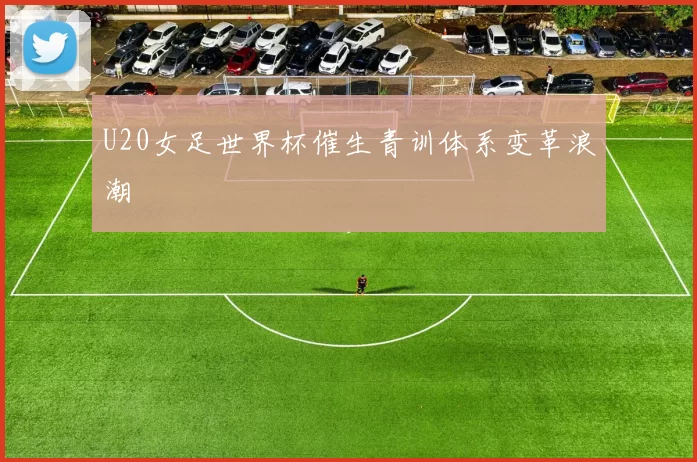 U20女足世界杯催生青训体系变革浪潮