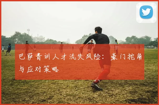 巴萨青训人才流失风险：豪门挖角与应对策略