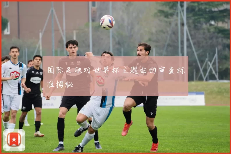 国际足联对世界杯主题曲的审查标准揭秘