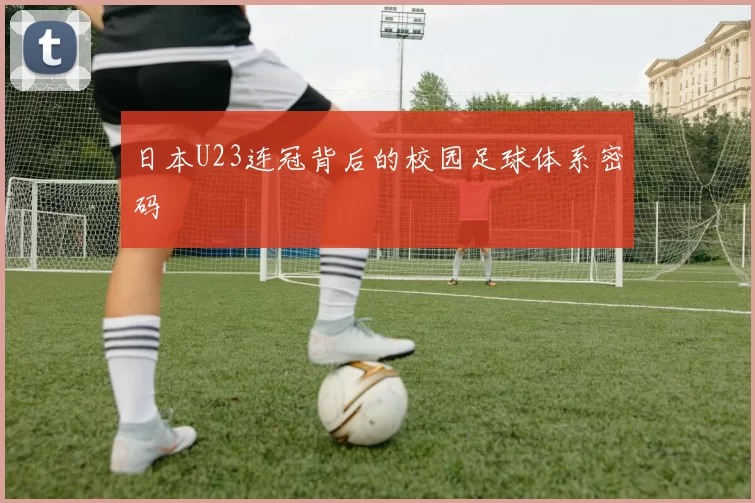 日本U23连冠背后的校园足球体系密码