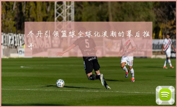 乔丹引领篮球全球化浪潮的幕后推手