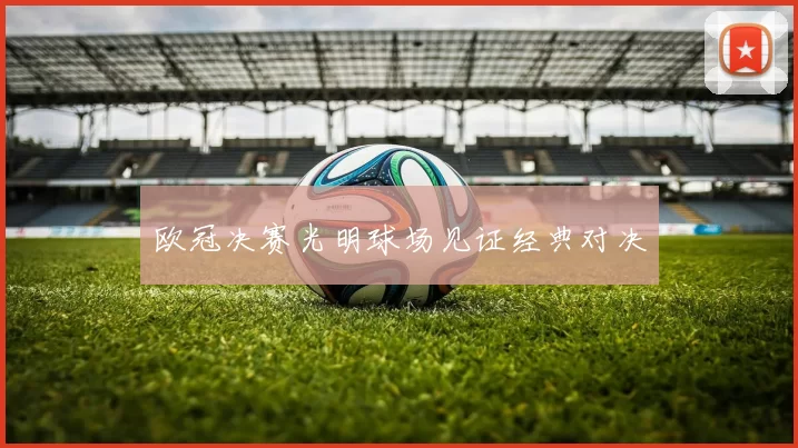欧冠决赛光明球场见证经典对决